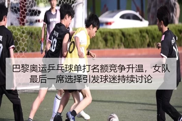 巴黎奥运乒乓球单打名额竞争升温，女队最后一席选择引发球迷持续讨论