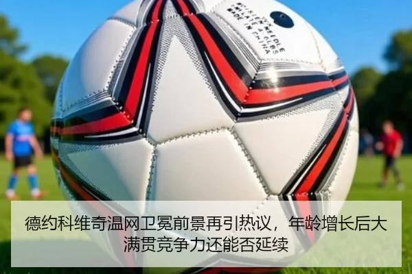 德约科维奇温网卫冕前景再引热议，年龄增长后大满贯竞争力还能否延续