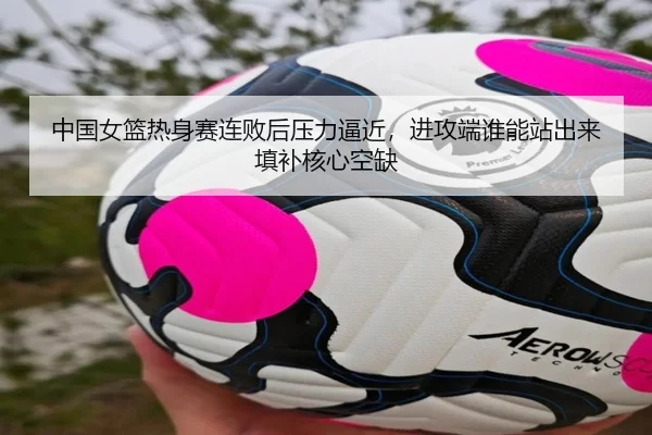中国女篮热身赛连败后压力逼近，进攻端谁能站出来填补核心空缺